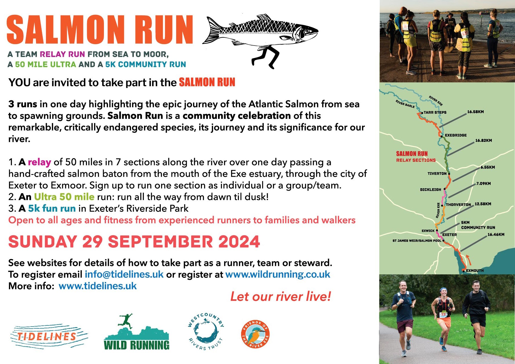 Salmon Run. A team relay run from sea to moor. A 50 mile ultra and a 5k community run. YOU are invited to take part in the salmon run. 3 runs in one day highlighting the epic journey of the Atlantic Salmon from sea to spawning grounds. Salmon run is a community celebration of this remarkable, critically endangered species, its journey and its significance for our river. 1. A relay of 50 miles in 7 sections along the river over one day passing a hand-crafted salmon baton from the mouth of the Exe Estuary, through the city of Exeter to Exmoor. Sign up to run one section as an individual or a group/team. 2. An Ultra 50 mile run. Run all the way from dawn till dusk! 3. A 5k fun run in Exeter's Riverside Park Open to all ages and fitness from experienced runners to families and walkers Sunday 29 September 2024 See website for details of how to take part as a runner, team or steward. To register email info@tidelines or register at www.wildrunning.co.uk More info: www.tidelines.uk Let our river live!